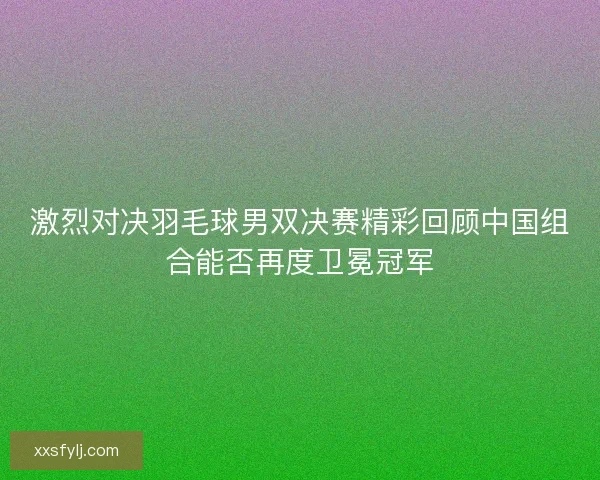 激烈对决羽毛球男双决赛精彩回顾中国组合能否再度卫冕冠军 激烈对决羽毛球男双决赛精彩回顾中国组合能否再度卫冕冠军