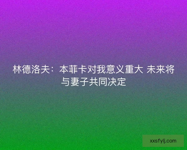 林德洛夫：本菲卡对我意义重大 未来将与妻子共同决定