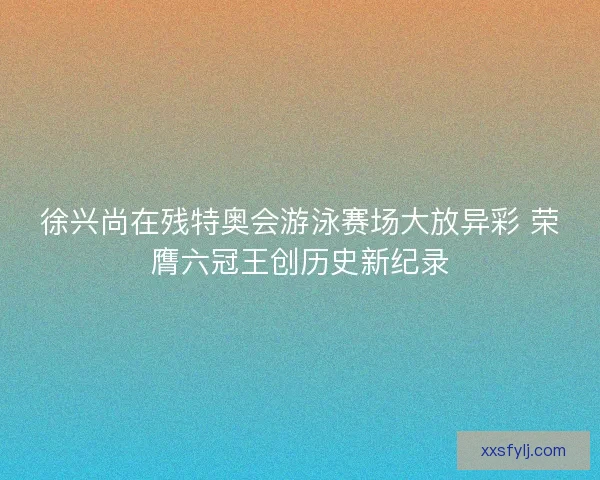 徐兴尚在残特奥会游泳赛场大放异彩 荣膺六冠王创历史新纪录