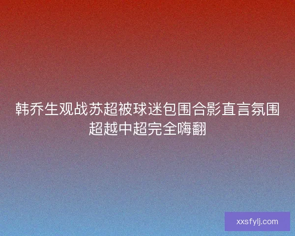 韩乔生观战苏超被球迷包围合影直言氛围超越中超完全嗨翻 韩乔生观战苏超被球迷包围合影直言氛围超越中超完全嗨翻
