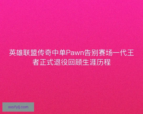 英雄联盟传奇中单Pawn告别赛场一代王者正式退役回顾生涯历程