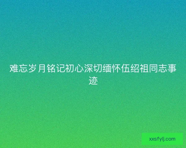 难忘岁月铭记初心深切缅怀伍绍祖同志事迹