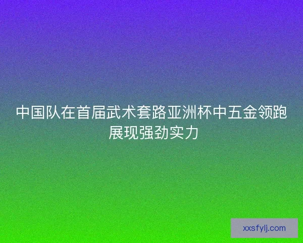 中国队在首届武术套路亚洲杯中五金领跑 展现强劲实力 中国队在首届武术套路亚洲杯中五金领跑 展现强劲实力