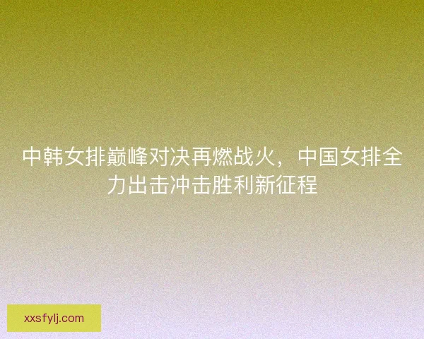 中韩女排巅峰对决再燃战火,中国女排全力出击冲击胜利新征程 中韩女排巅峰对决再燃战火,中国女排全力出击冲击胜利新征程