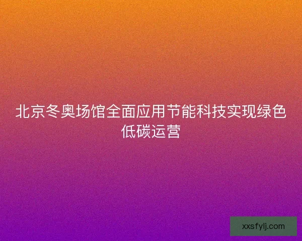 北京冬奥场馆全面应用节能科技实现绿色低碳运营 北京冬奥场馆全面应用节能科技实现绿色低碳运营