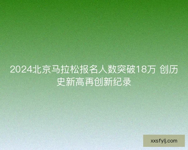 2024北京马拉松报名人数突破18万 创历史新高再创新纪录 2024北京马拉松报名人数突破18万 创历史新高再创新纪录