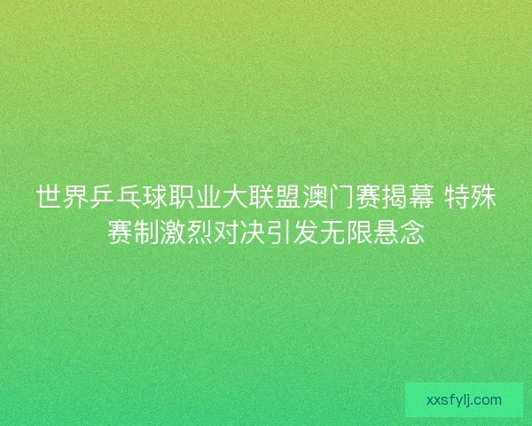 世界乒乓球职业大联盟澳门赛揭幕 特殊赛制激烈对决引发无限悬念 世界乒乓球职业大联盟澳门赛揭幕 特殊赛制激烈对决引发无限悬念