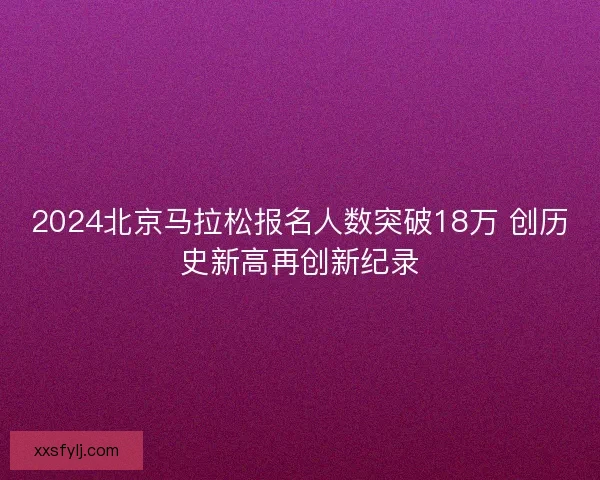 2024北京马拉松报名人数突破18万 创历史新高再创新纪录 2024北京马拉松报名人数突破18万 创历史新高再创新纪录
