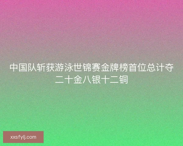 中国队斩获游泳世锦赛金牌榜首位总计夺二十金八银十二铜 中国队斩获游泳世锦赛金牌榜首位总计夺二十金八银十二铜