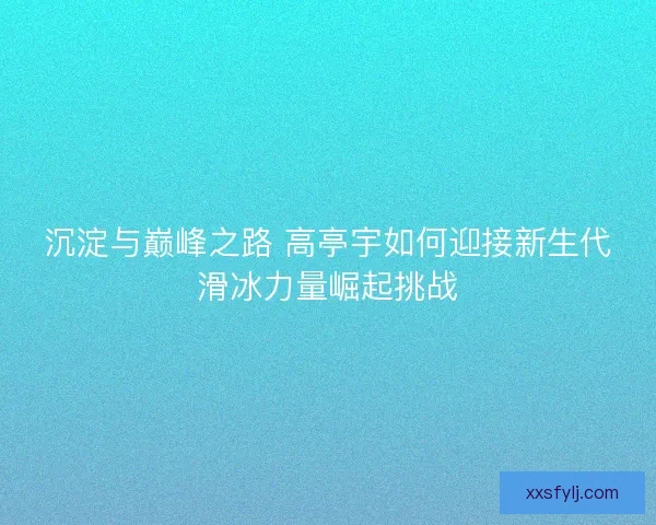 沉淀与巅峰之路 高亭宇如何迎接新生代滑冰力量崛起挑战 沉淀与巅峰之路 高亭宇如何迎接新生代滑冰力量崛起挑战
